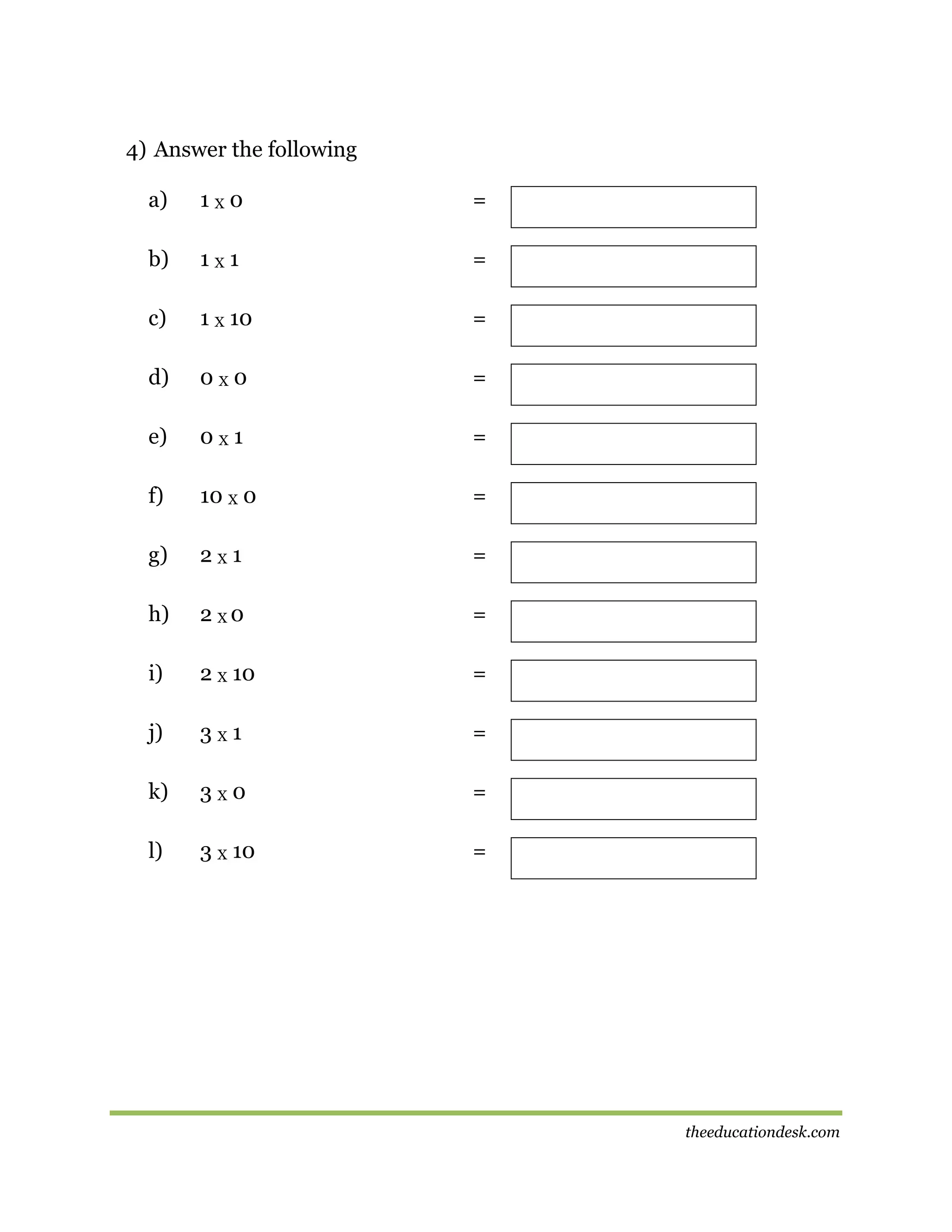 4) Answer the following
a)

1X0

=

b)

1X1

=

c)

1 X 10

=

d)

0X0

=

e)

0X1

=

f)

10 X 0

=

g)

2X1

=

h)

2 X0

=

i)

2 X 10

=

j)

3X1

=

k)

3X0

=

l)

3 X 10

=

theeducationdesk.com

 