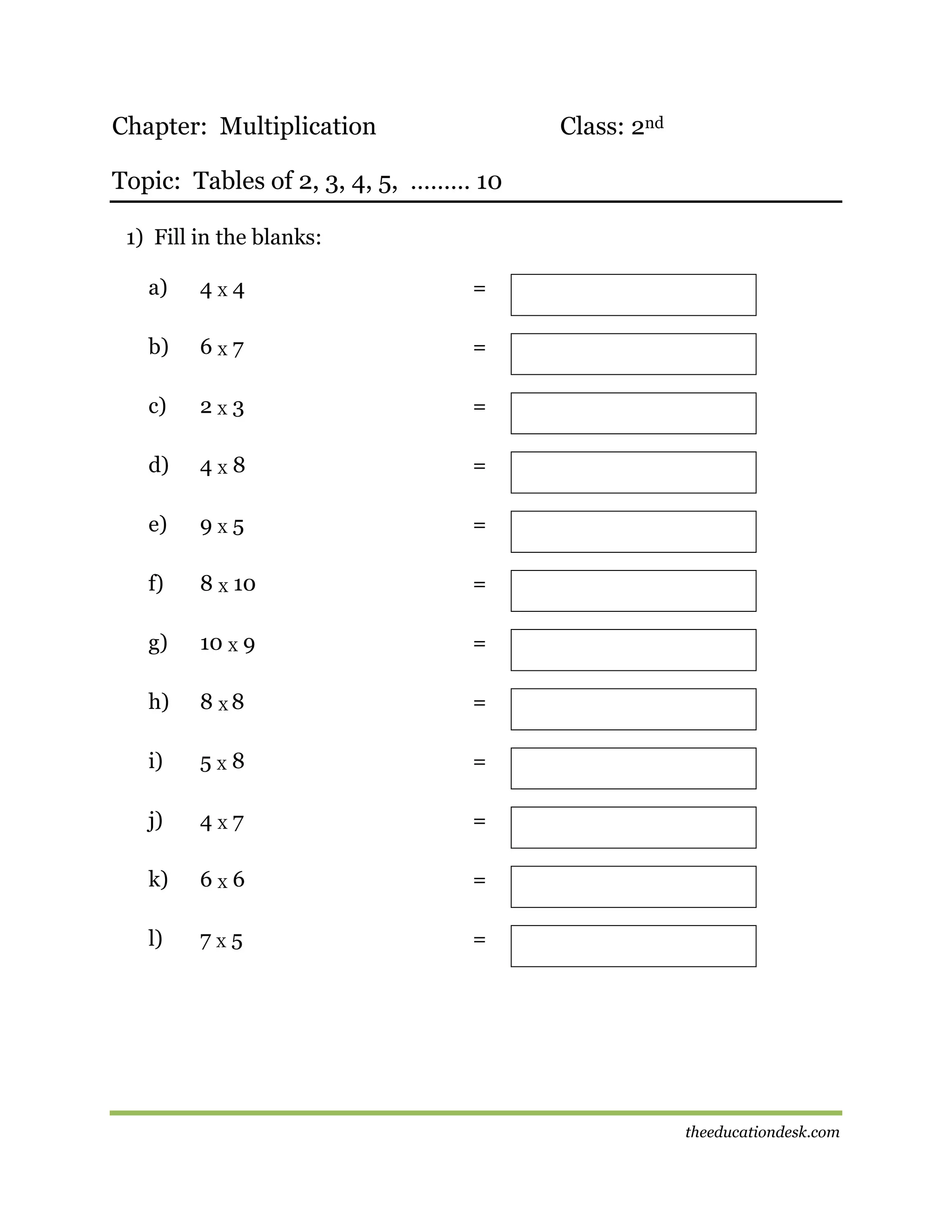 Chapter: Multiplication

Class: 2nd

Topic: Tables of 2, 3, 4, 5, ……… 10
1) Fill in the blanks:
a)

4X4

=

b)

6X7

=

c)

2X3

=

d)

4X8

=

e)

9X5

=

f)

8 X 10

=

g)

10 X 9

=

h)

8 X8

=

i)

5X8

=

j)

4X7

=

k)

6X6

=

l)

7X5

=

theeducationdesk.com

 