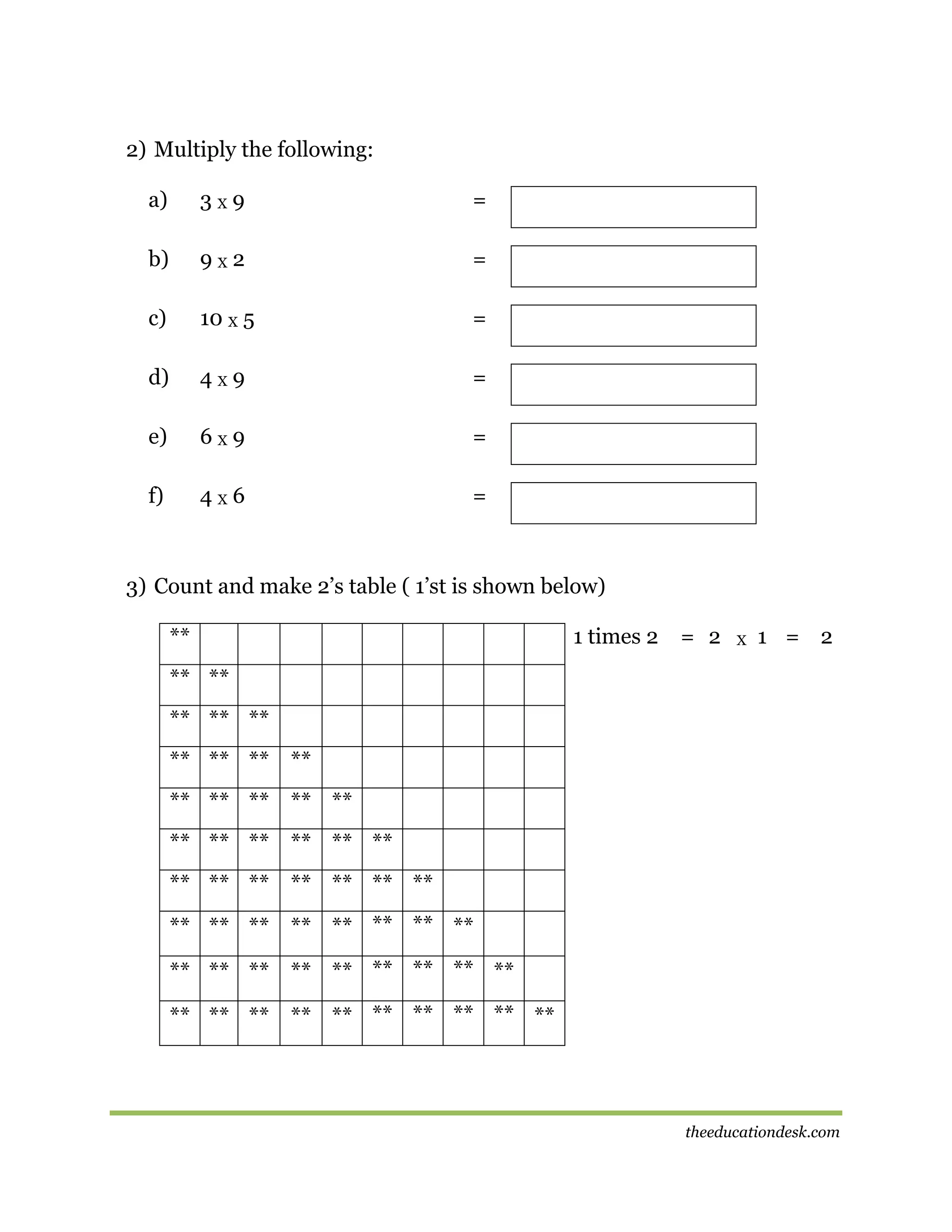 2) Multiply the following:
a)

3X9

=

b)

9X2

=

c)

10 X 5

=

d)

4X9

=

e)

6X9

=

f)

4X6

=

3) Count and make 2’s table ( 1’st is shown below)
**

1 times 2

= 2

X

1 = 2

** **
** ** **
** ** ** **
** ** ** ** **
** ** ** ** ** **
** ** ** ** ** ** **
** ** ** ** ** ** ** **
** ** ** ** ** ** ** ** **
** ** ** ** ** ** ** ** ** **

theeducationdesk.com

 