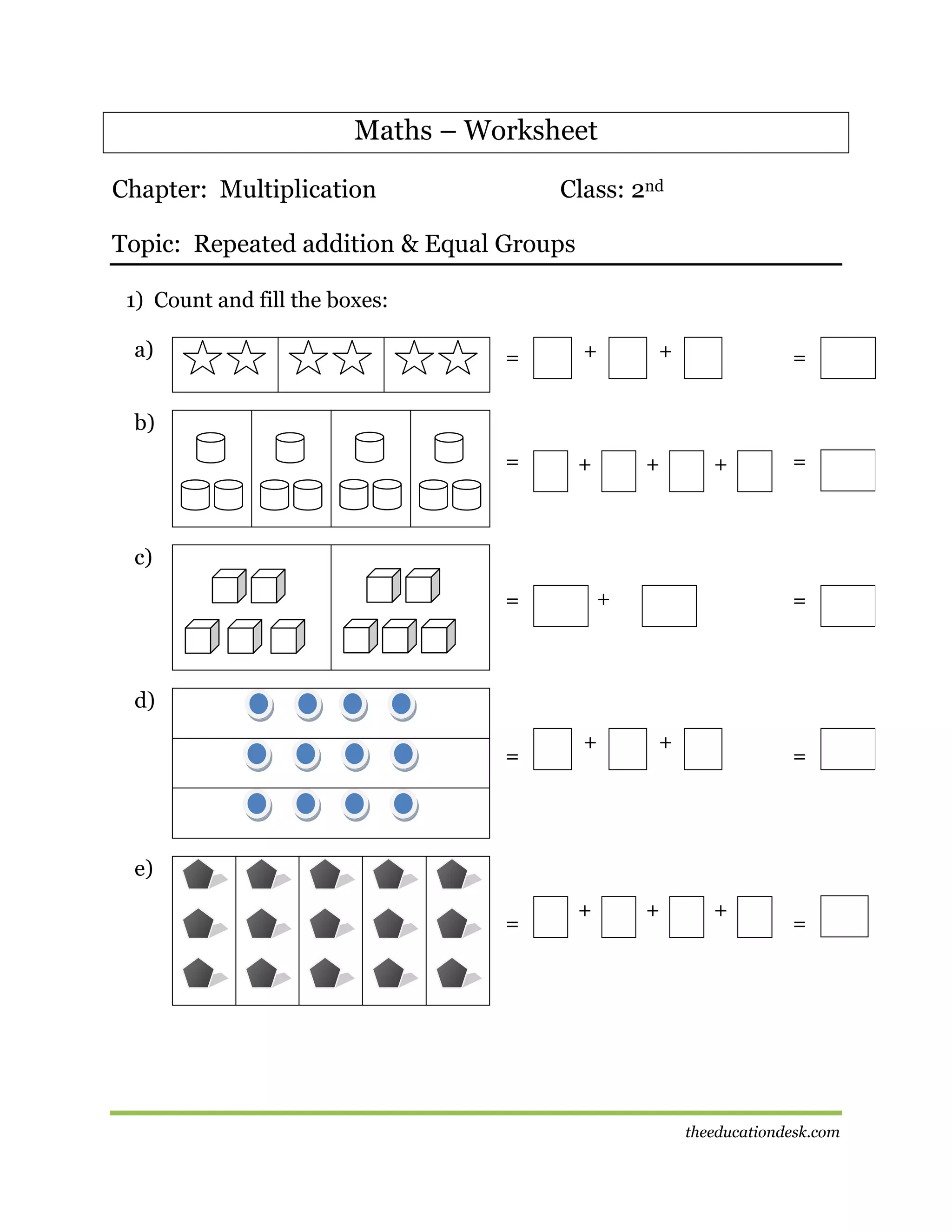 Maths – Worksheet
Chapter: Multiplication

Class: 2nd

Topic: Repeated addition & Equal Groups
1) Count and fill the boxes:
a)

=

+

=

+

+

=

b)
+

+

=

c)
+

=

=

d)
=

+

+

=

e)
=

+

+

+

=

theeducationdesk.com

 