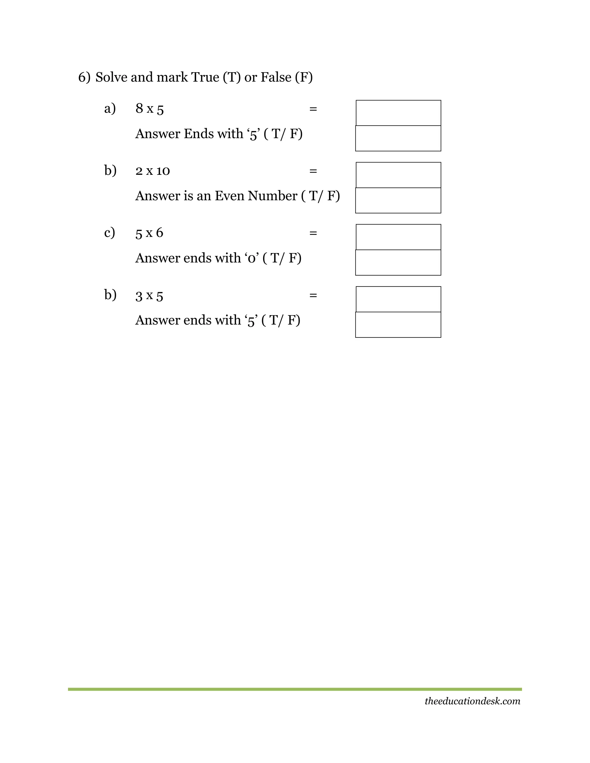 6) Solve and mark True (T) or False (F)
a)

8x5

=

Answer Ends with ‘5’ ( T/ F)
b)

2 x 10

=

Answer is an Even Number ( T/ F)
c)

5x6

=

Answer ends with ‘0’ ( T/ F)
b)

3x5

=

Answer ends with ‘5’ ( T/ F)

theeducationdesk.com

 