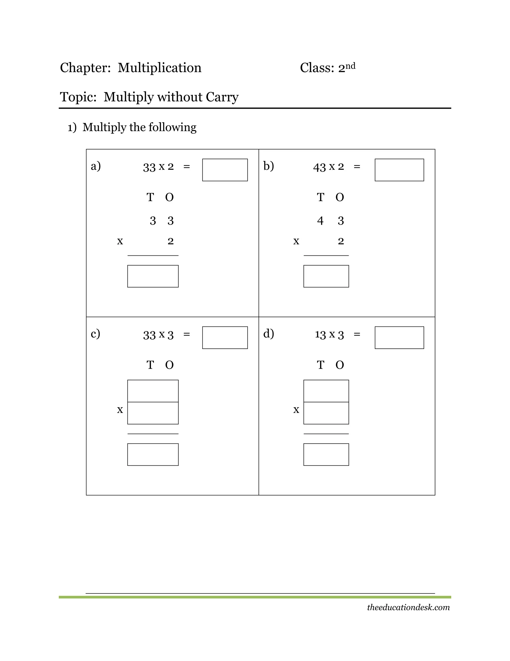 Chapter: Multiplication

Class: 2nd

Topic: Multiply without Carry
1) Multiply the following
a)

33 x 2 =

b)

43 x 2 =

T O
3 3
x

c)

T O
4

2

33 x 3 =

x

d)

2

13 x 3 =

T O

x

3

T O

x

theeducationdesk.com

 