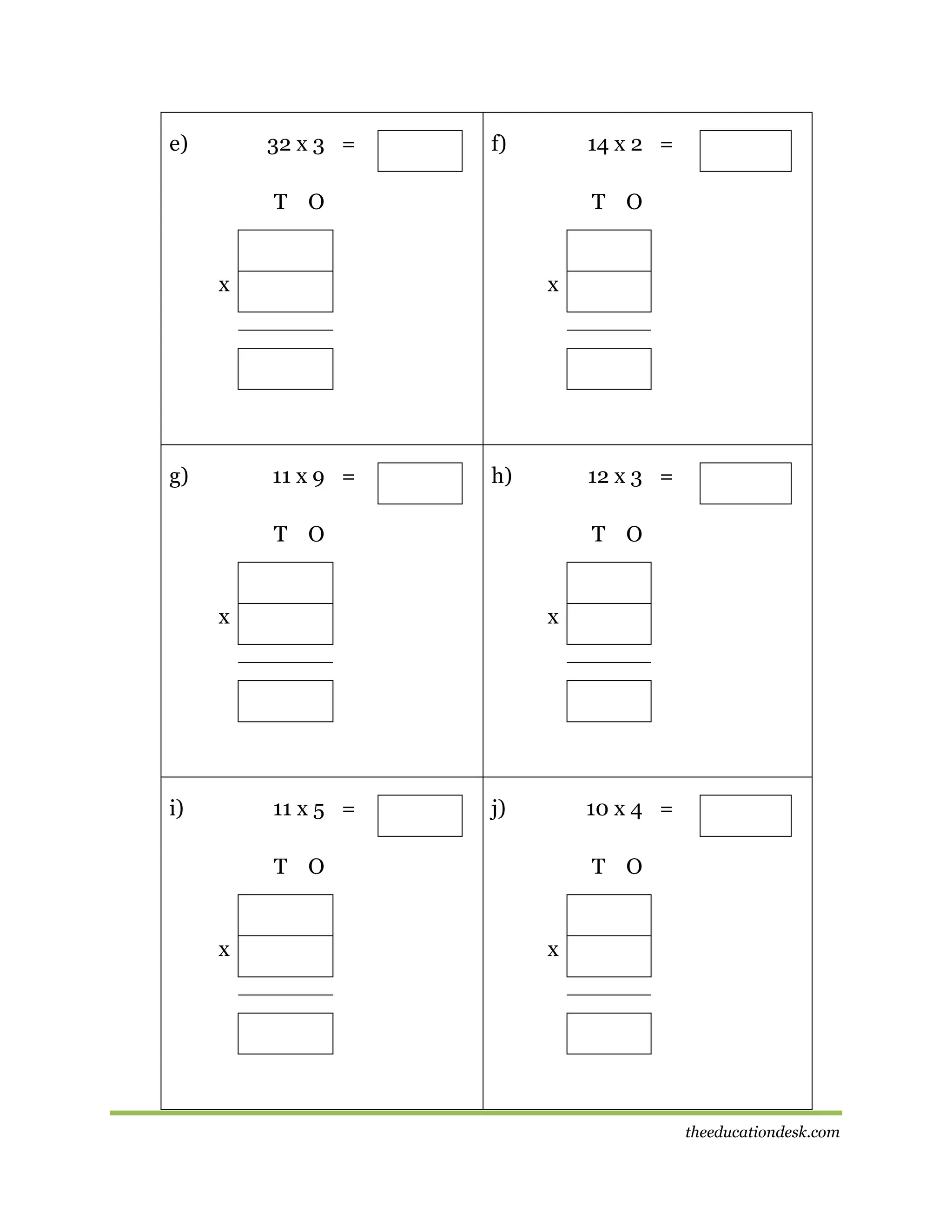 e)

32 x 3 =

f)

14 x 2 =

T O

T O

x

g)

x

11 x 9 =

h)

12 x 3 =

T O

T O

x

i)

x

11 x 5 =

j)

10 x 4 =

T O

x

T O

x

theeducationdesk.com

 