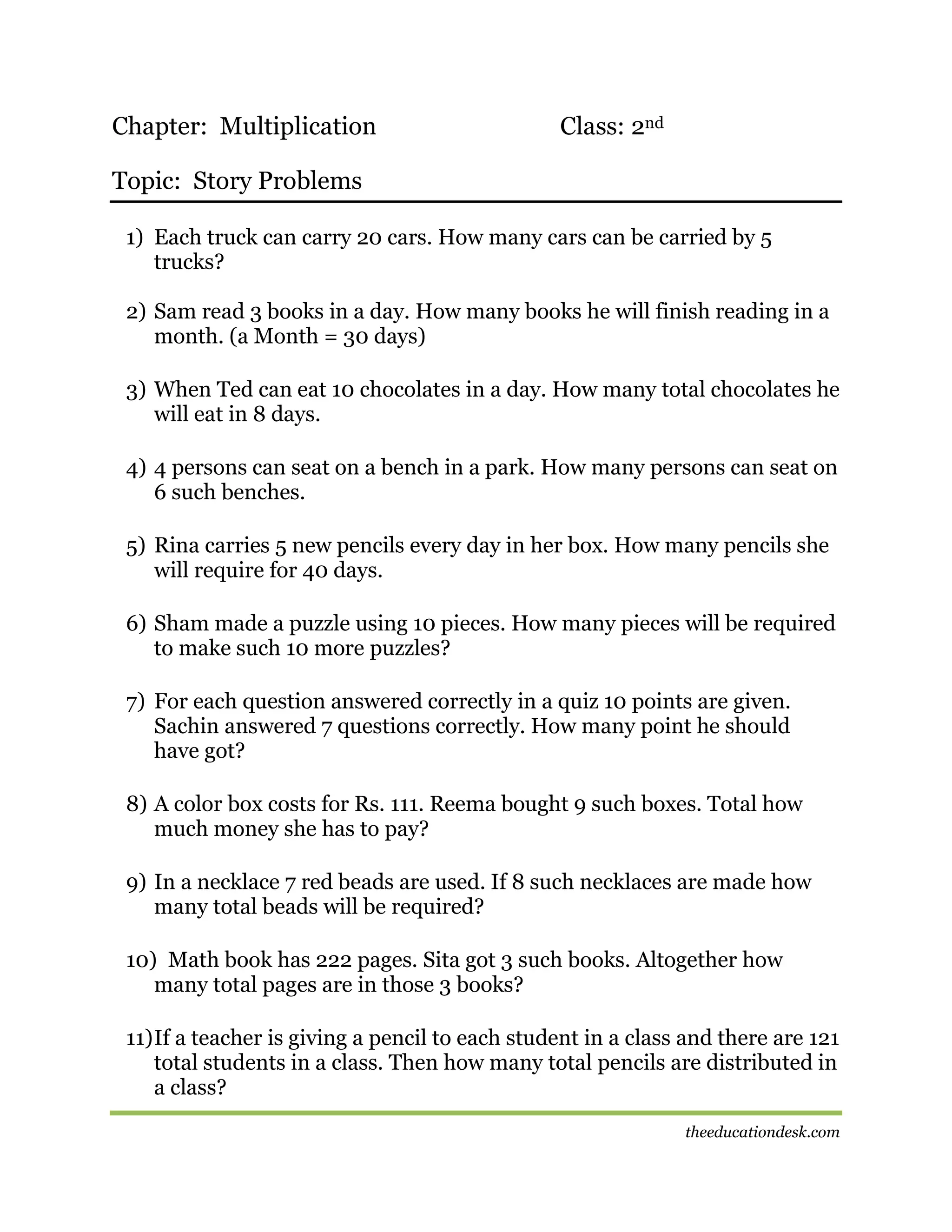 Chapter: Multiplication

Class: 2nd

Topic: Story Problems
1) Each truck can carry 20 cars. How many cars can be carried by 5
trucks?
2) Sam read 3 books in a day. How many books he will finish reading in a
month. (a Month = 30 days)
3) When Ted can eat 10 chocolates in a day. How many total chocolates he
will eat in 8 days.
4) 4 persons can seat on a bench in a park. How many persons can seat on
6 such benches.
5) Rina carries 5 new pencils every day in her box. How many pencils she
will require for 40 days.
6) Sham made a puzzle using 10 pieces. How many pieces will be required
to make such 10 more puzzles?
7) For each question answered correctly in a quiz 10 points are given.
Sachin answered 7 questions correctly. How many point he should
have got?
8) A color box costs for Rs. 111. Reema bought 9 such boxes. Total how
much money she has to pay?
9) In a necklace 7 red beads are used. If 8 such necklaces are made how
many total beads will be required?
10) Math book has 222 pages. Sita got 3 such books. Altogether how
many total pages are in those 3 books?
11) If a teacher is giving a pencil to each student in a class and there are 121
total students in a class. Then how many total pencils are distributed in
a class?
theeducationdesk.com

 