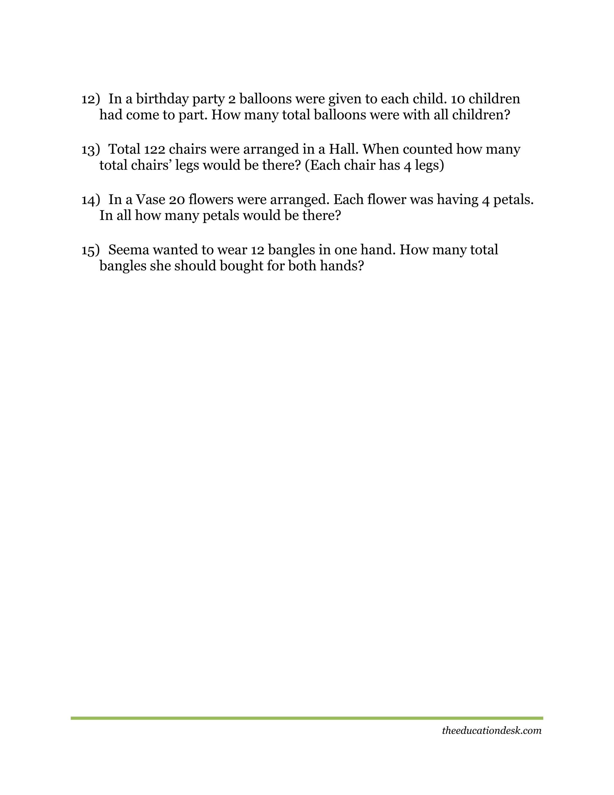 12) In a birthday party 2 balloons were given to each child. 10 children
had come to part. How many total balloons were with all children?
13) Total 122 chairs were arranged in a Hall. When counted how many
total chairs’ legs would be there? (Each chair has 4 legs)
14) In a Vase 20 flowers were arranged. Each flower was having 4 petals.
In all how many petals would be there?
15) Seema wanted to wear 12 bangles in one hand. How many total
bangles she should bought for both hands?

theeducationdesk.com

 