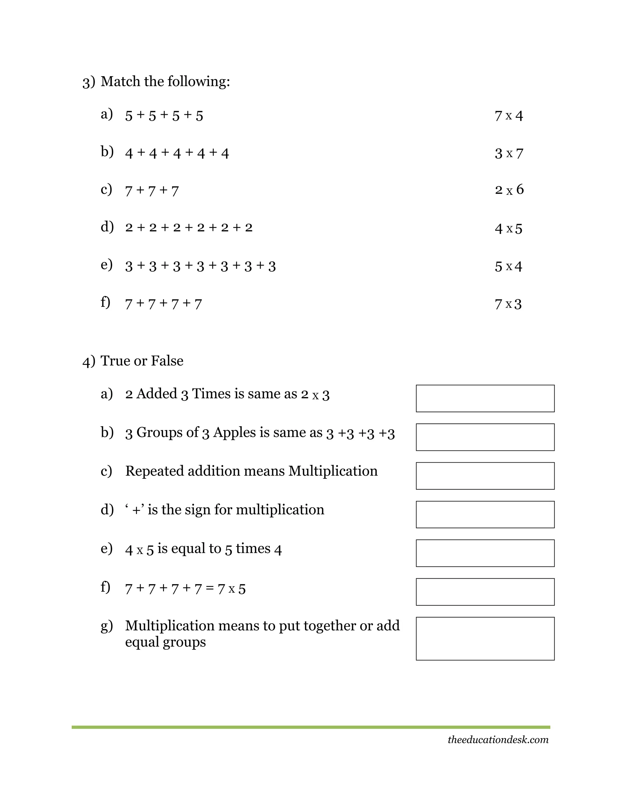 3) Match the following:
a) 5 + 5 + 5 + 5

7X4

b) 4 + 4 + 4 + 4 + 4

3X7

c) 7 + 7 + 7

2X6

d) 2 + 2 + 2 + 2 + 2 + 2

4 X5

e) 3 + 3 + 3 + 3 + 3 + 3 + 3

5 X4

f)

7 X3

7+7+7+7

4) True or False
a) 2 Added 3 Times is same as 2 X 3
b) 3 Groups of 3 Apples is same as 3 +3 +3 +3
c) Repeated addition means Multiplication
d) ‘ +’ is the sign for multiplication
e) 4 X 5 is equal to 5 times 4
f)

7+7+7+7=7X5

g) Multiplication means to put together or add
equal groups

theeducationdesk.com

 