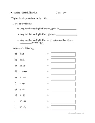 Chapter: Multiplication

Class: 2nd

Topic: Multiplication by 0, 1, 10
1) Fill in the blanks:
a) Any number multiplied by zero, gives us ____________.
b) Any number multiplied by 1 gives us _______________.
c) Any number multiplied by 10, gives the number with a
________ on the right.
2) Solve the following:
a)

7X1

=

b)

1 X 10

=

c)

21 X 1

=

d)

0 X 100

=

e)

10 X 2

=

f)

0X9

=

g)

5X0

=

h)

1 X 33

=

i)

10 X 0

=

j)

10 X 3

=
theeducationdesk.com

 