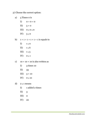 3) Choose the correct option:
a)

5 Times 0 is
I)
II)

5+0

III)

0X0X0

IV)
b)

0+0+0

5X0

1 + 1 + 1 + 1 + 1 + 1 is equals to
I)
II)

1X6

III)

1X5

IV)
c)

1X0

0X1

10 + 10 + 10 is also written as
I)
II)

33

III)

3 + 10

IV)
d)

3 times 10

0 X 10

2 X 1 means
I)

1 added 2 times

II)

3

III)

0

IV)

20

theeducationdesk.com

 