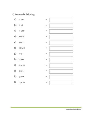 4) Answer the following
a)

1X0

=

b)

1X1

=

c)

1 X 10

=

d)

0X0

=

e)

0X1

=

f)

10 X 0

=

g)

2X1

=

h)

2 X0

=

i)

2 X 10

=

j)

3X1

=

k)

3X0

=

l)

3 X 10

=

theeducationdesk.com

 