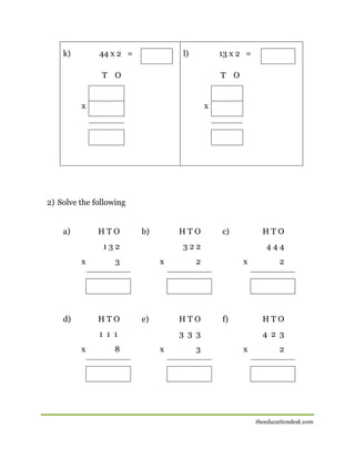 k)

44 x 2 =

l)

13 x 2 =

T O

T O

x

x

2) Solve the following
a)

HTO

b)

HTO

132
x

d)

x

e)

8

444

2

HTO

1 1 1
x

HTO

322

3

HTO

c)

x

f)

HTO

3 3 3
x

3

2

4 2 3
x

2

theeducationdesk.com

 