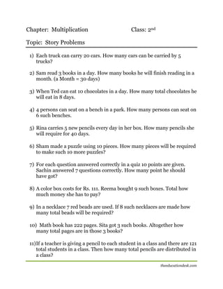 Chapter: Multiplication

Class: 2nd

Topic: Story Problems
1) Each truck can carry 20 cars. How many cars can be carried by 5
trucks?
2) Sam read 3 books in a day. How many books he will finish reading in a
month. (a Month = 30 days)
3) When Ted can eat 10 chocolates in a day. How many total chocolates he
will eat in 8 days.
4) 4 persons can seat on a bench in a park. How many persons can seat on
6 such benches.
5) Rina carries 5 new pencils every day in her box. How many pencils she
will require for 40 days.
6) Sham made a puzzle using 10 pieces. How many pieces will be required
to make such 10 more puzzles?
7) For each question answered correctly in a quiz 10 points are given.
Sachin answered 7 questions correctly. How many point he should
have got?
8) A color box costs for Rs. 111. Reema bought 9 such boxes. Total how
much money she has to pay?
9) In a necklace 7 red beads are used. If 8 such necklaces are made how
many total beads will be required?
10) Math book has 222 pages. Sita got 3 such books. Altogether how
many total pages are in those 3 books?
11) If a teacher is giving a pencil to each student in a class and there are 121
total students in a class. Then how many total pencils are distributed in
a class?
theeducationdesk.com

 