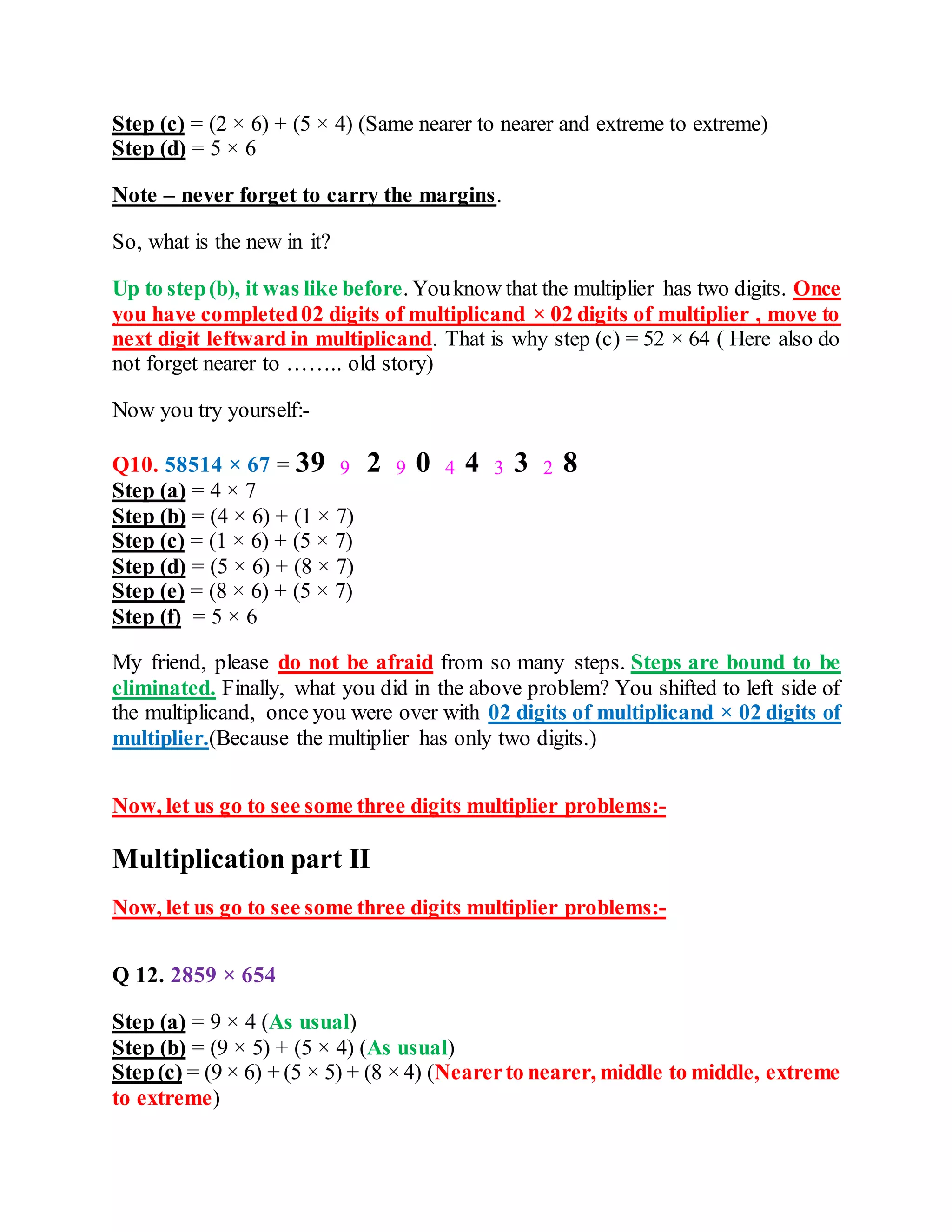 Step (c) = (2 × 6) + (5 × 4) (Same nearer to nearer and extreme to extreme)
Step (d) = 5 × 6
Note – never forget to carry the margins.
So, what is the new in it?
Up to step(b), it was like before. Youknow that the multiplier has two digits. Once
you have completed02 digits of multiplicand × 02 digits of multiplier , move to
next digit leftward in multiplicand. That is why step (c) = 52 × 64 ( Here also do
not forget nearer to …….. old story)
Now you try yourself:-
Q10. 58514 × 67 = 39 9 2 9 0 4 4 3 3 2 8
Step (a) = 4 × 7
Step (b) = (4 × 6) + (1 × 7)
Step (c) = (1 × 6) + (5 × 7)
Step (d) = (5 × 6) + (8 × 7)
Step (e) = (8 × 6) + (5 × 7)
Step (f) = 5 × 6
My friend, please do not be afraid from so many steps. Steps are bound to be
eliminated. Finally, what you did in the above problem? You shifted to left side of
the multiplicand, once you were over with 02 digits of multiplicand × 02 digits of
multiplier.(Because the multiplier has only two digits.)
Now, let us go to see some three digits multiplier problems:-
Multiplication part II
Now, let us go to see some three digits multiplier problems:-
Q 12. 2859 × 654
Step (a) = 9 × 4 (As usual)
Step (b) = (9 × 5) + (5 × 4) (As usual)
Step(c) = (9 × 6) + (5 × 5) + (8 × 4) (Nearerto nearer, middle to middle, extreme
to extreme)
 