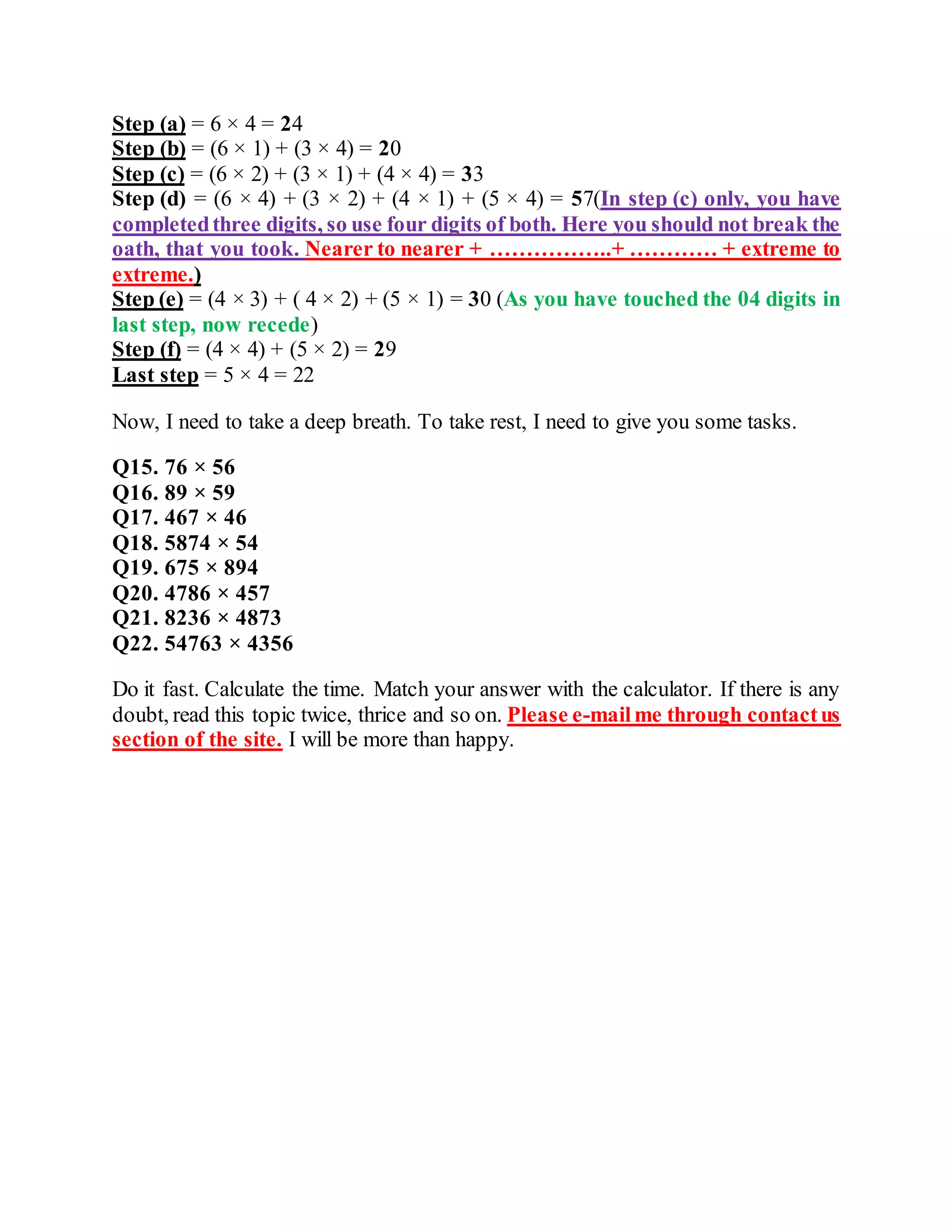Step (a) = 6 × 4 = 24
Step (b) = (6 × 1) + (3 × 4) = 20
Step (c) = (6 × 2) + (3 × 1) + (4 × 4) = 33
Step (d) = (6 × 4) + (3 × 2) + (4 × 1) + (5 × 4) = 57(In step (c) only, you have
completedthree digits, so use four digits of both. Here you should not break the
oath, that you took. Nearer to nearer + ……………..+ ………… + extreme to
extreme.)
Step (e) = (4 × 3) + ( 4 × 2) + (5 × 1) = 30 (As you have touched the 04 digits in
last step, now recede)
Step (f) = (4 × 4) + (5 × 2) = 29
Last step = 5 × 4 = 22
Now, I need to take a deep breath. To take rest, I need to give you some tasks.
Q15. 76 × 56
Q16. 89 × 59
Q17. 467 × 46
Q18. 5874 × 54
Q19. 675 × 894
Q20. 4786 × 457
Q21. 8236 × 4873
Q22. 54763 × 4356
Do it fast. Calculate the time. Match your answer with the calculator. If there is any
doubt, read this topic twice, thrice and so on. Please e-mailme through contactus
section of the site. I will be more than happy.
 
