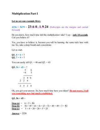 Multiplication Part I
Let us see one example first:-
4156 × 5679 = 23367011189924 (Subscripts are the margins and carried
forward)
Do you know, how much time did this multiplication take? I say – only 10 seconds.
Can you believe it?
Yes, you have to believe it, because you will be learning the same trick here with
me. So, take a deep breath and concentrate.
Let us start.
Q1. 8 × 6 = ?
Q2. 7 × 9 = ?
You can easily tell Q1. = 48 and Q2. = 63
Q3. 56 × 45 = ?
5 6
×4 5
------------
2 8 0
2 2 4
------------------
2 5 2 0
Ok, you got your answer. So, how much time have you taken? Do not worry, I tell
you something new but much established.
Q3. 56 × 45 =
Step (a) = 6 × 5 = 30
Step (b) = 56 × 45 = (6 × 4) + (5 × 5) = 49 = 49 + 3 = 52
Step (c) = 5 × 4 = 20 = 20 + 5 = 25
Answer = 2520
 