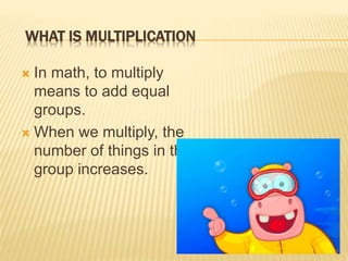 WHAT IS MULTIPLICATION
In math, to multiply
means to add equal
groups.
When we multiply, the
number of things in the
group increases.
2