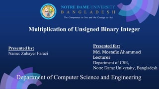 Multiplication of Unsigned Binary Integer
Presented by:
Name: Zubayer Farazi
Presented for:
Md. Mostafiz Ahammed
Lecturer
Department of CSE,
Notre Dame University, Bangladesh
Department of Computer Science and Engineering
 