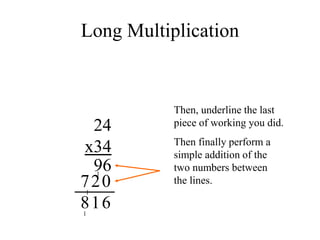 Long Multiplication
24
x34
Then, underline the last
piece of working you did.
96
1
0
2
1
7
Then finally perform a
simple addition of the
two numbers between
the lines.
6
1
1
8
 