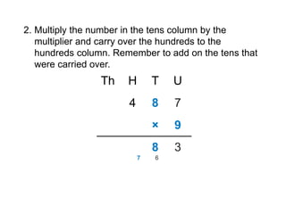 2. Multiply the number in the tens column by the
multiplier and carry over the hundreds to the
hundreds column. Remember to add on the tens that
were carried over.
4 8 7
U
T
H
Th
9
×
3
8
6
7
 