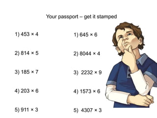 Your passport – get it stamped
1) 453 × 4
2) 814 × 5
3) 185 × 7
4) 203 × 6
5) 911 × 3
1) 645 × 6
2) 8044 × 4
3) 2232 × 9
4) 1573 × 6
5) 4307 × 3
 