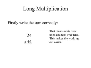 Long Multiplication
Firstly write the sum correctly:
24
x34
That means units over
units and tens over tens.
This makes the working
out easier.
 
