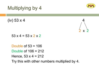 Multiplying by 4
(iv) 53 x 4 4
2 x 2
53 x 4 = 53 x 2 x 2
Double of 53 = 106
Double of 106 = 212
Hence, 53 x 4 = 212
Try this with other numbers multiplied by 4.