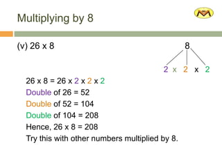 Multiplying by 8
(v) 26 x 8 8
2 x 2 x 2
26 x 8 = 26 x 2 x 2 x 2
Double of 26 = 52
Double of 52 = 104
Double of 104 = 208
Hence, 26 x 8 = 208
Try this with other numbers multiplied by 8.