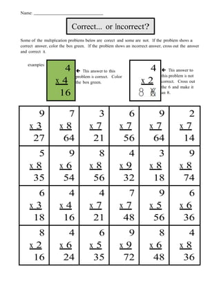 Name:


                            Correct... or Incorrect?
Some of the multiplication problems below are corect and some are not. If the problem shows a
correct answer, color the box green. If the problem shows an incorrect answer, cross out the answer
and correct it.


    examples:
                     4         This answer to this                 4          This answer to
                              problem is correct. Color                       this problem is not
                   x4         the box green.                      x2          correct. Cross out
                                                                              the 6 and make it
                    16                                                        an 8.




      9                7                3               6                9                2
    x3               x8               x7              x7               x7               x7
     27               64               21              56               64               14
      5                9                8               4                3                9
    x8               x6               x8              x9               x8               x8
     35               54               56              32               18               74
      6                4                4               7                9                6
    x3               x4               x7              x7               x5               x6
     18               16               21              48               56               36
      8                4                6               9                8                4
    x2               x6               x5              x9               x6               x8
     16               24               35              72               48               36
 