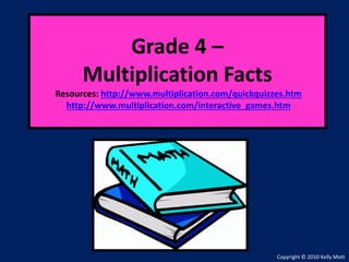Grade 4 –
Multiplication Facts
Resources: http://www.multiplication.com/quickquizzes.htm
http://www.multiplication.com/interactive_games.htm
Copyright © 2010 Kelly Mott
 