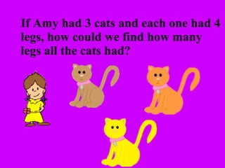 If Amy had 3 cats and each one had 4  legs, how could we find how many  legs all the cats had? 