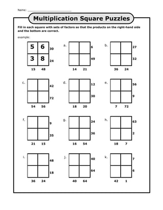 Name:


           Multiplication Square Puzzles
Fill in each square with sets of factors so that the products on the right-hand side
and the bottom are correct.

example:


        5       6    30
                               a.
                                                  6
                                                           b.
                                                                              27



        3       8    24
                                                  49                          32


           15   48                   14     21                    36     24



   c.                          d.                          e.
                                                  12                          56
                     42


                                                  30                          9
                     72

           54   56                   18     20                    7      72



   f.                          g.                          h.
                                                  24                          63
                     9


                                                  36                          2
                     35

           21   15                   16     54                    18     7



   i.                          j.                          k.
                                                  40                          7
                     48


                                                  64                          6
                     18

           36   24                   40     64                    42     1
 