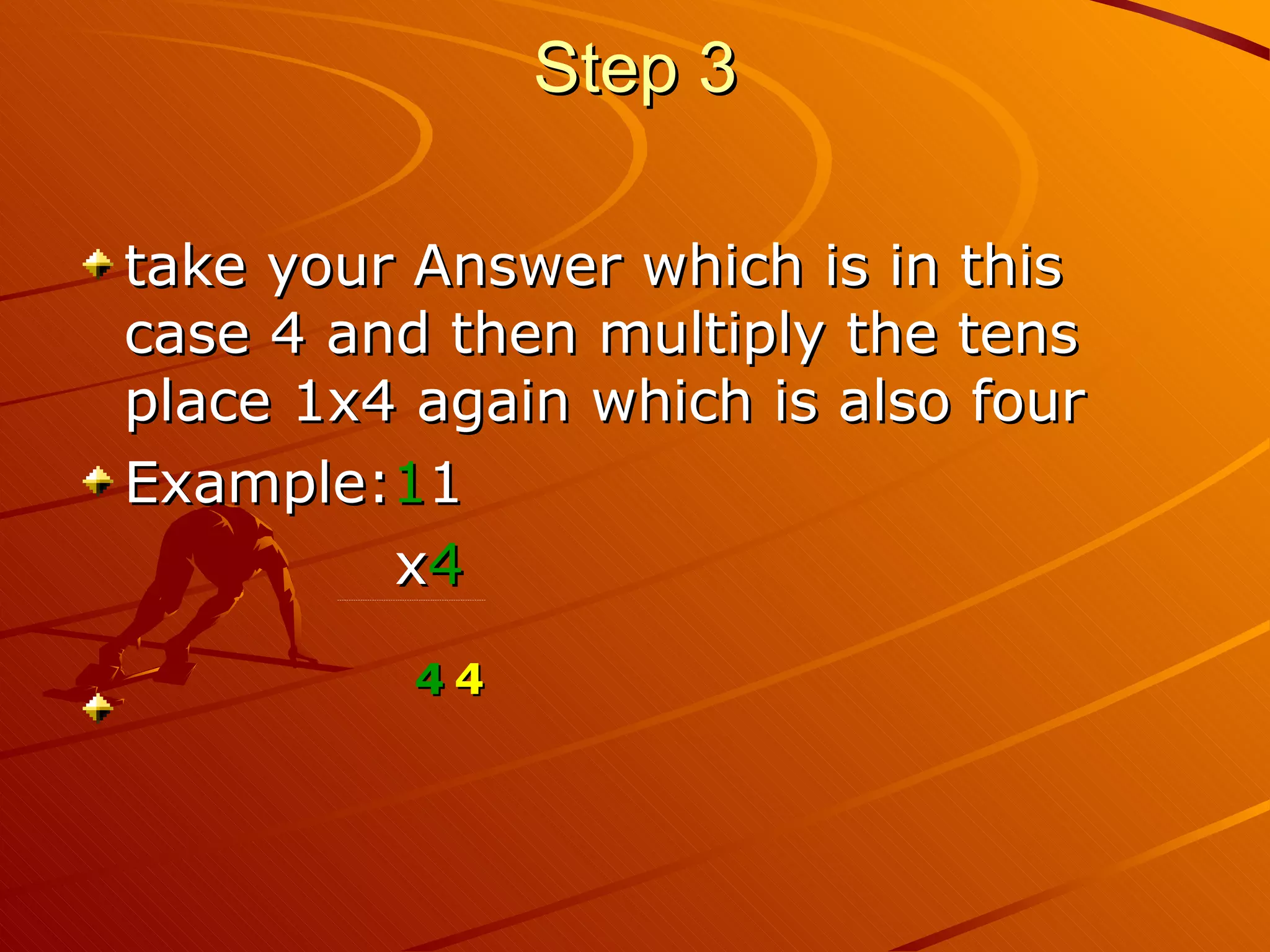 Step 3 take your Answer which is in this case 4 and then multiply the tens place 1x4 again which is also four Example: 1 1 x 4 ---------------------------------------------------------------- 4 4