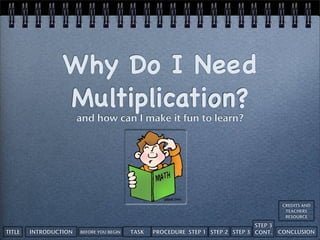 Why Do I Need
                 Multiplication?
                       and how can I make it fun to learn?




                                                                                          CREDITS AND
                                                                                           TEACHERS
                                                                                           RESOURCE

                                                                                STEP 3
TITLE   INTRODUCTION   BEFORE YOU BEGIN   TASK   PROCEDURE STEP 1 STEP 2 STEP 3 CONT.    CONCLUSION
 