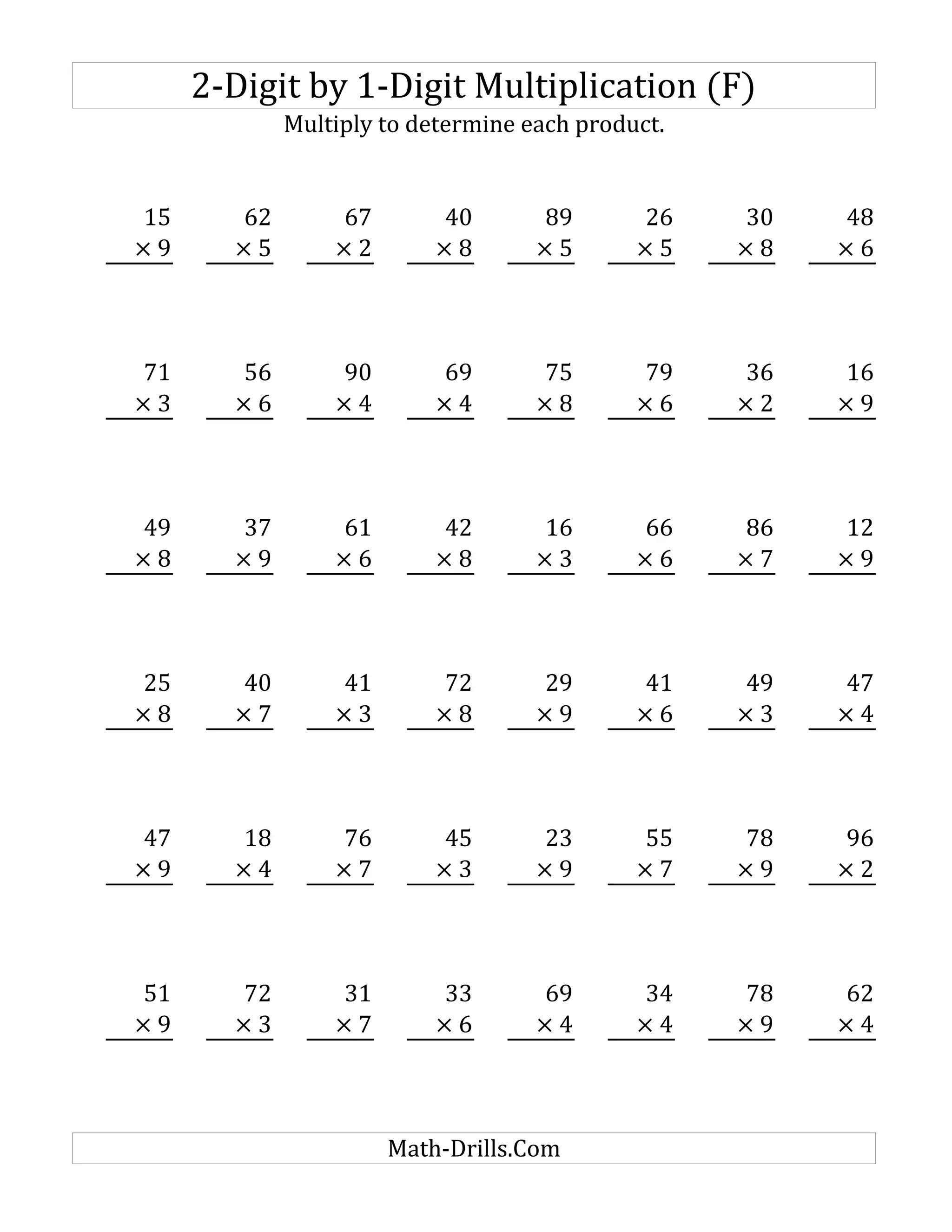 2-Digit by 1-Digit Multiplication (F)
Multiply to determine each product.
15 62 67 40 89 26 30 48
× 9 × 5 × 2 × 8 × 5 × 5 × 8 × 6
71 56 90 69 75 79 36 16
× 3 × 6 × 4 × 4 × 8 × 6 × 2 × 9
49 37 61 42 16 66 86 12
× 8 × 9 × 6 × 8 × 3 × 6 × 7 × 9
25 40 41 72 29 41 49 47
× 8 × 7 × 3 × 8 × 9 × 6 × 3 × 4
47 18 76 45 23 55 78 96
× 9 × 4 × 7 × 3 × 9 × 7 × 9 × 2
51 72 31 33 69 34 78 62
× 9 × 3 × 7 × 6 × 4 × 4 × 9 × 4
Math-Drills.Com
 