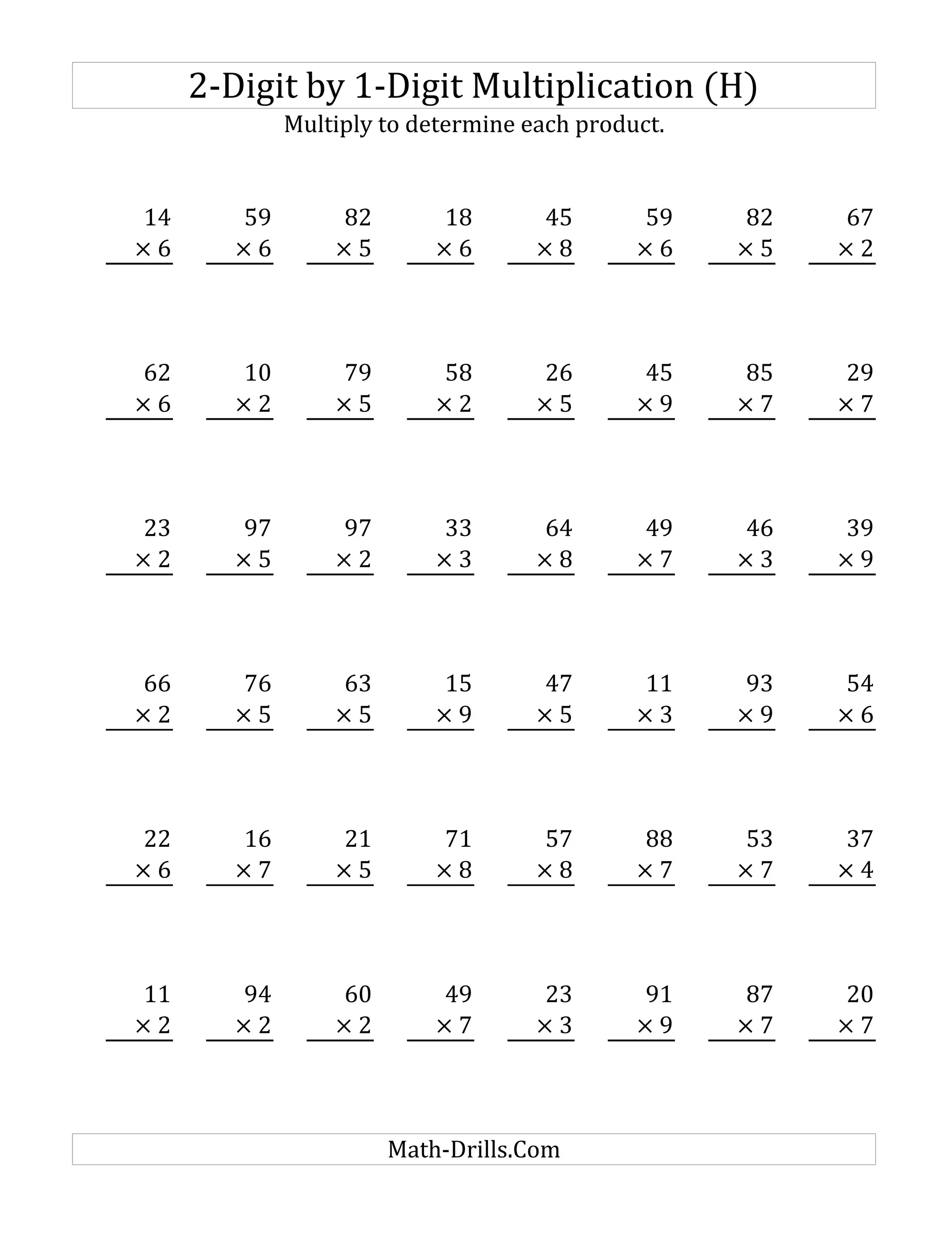 2-Digit by 1-Digit Multiplication (H)
Multiply to determine each product.
14 59 82 18 45 59 82 67
× 6 × 6 × 5 × 6 × 8 × 6 × 5 × 2
62 10 79 58 26 45 85 29
× 6 × 2 × 5 × 2 × 5 × 9 × 7 × 7
23 97 97 33 64 49 46 39
× 2 × 5 × 2 × 3 × 8 × 7 × 3 × 9
66 76 63 15 47 11 93 54
× 2 × 5 × 5 × 9 × 5 × 3 × 9 × 6
22 16 21 71 57 88 53 37
× 6 × 7 × 5 × 8 × 8 × 7 × 7 × 4
11 94 60 49 23 91 87 20
× 2 × 2 × 2 × 7 × 3 × 9 × 7 × 7
Math-Drills.Com
 