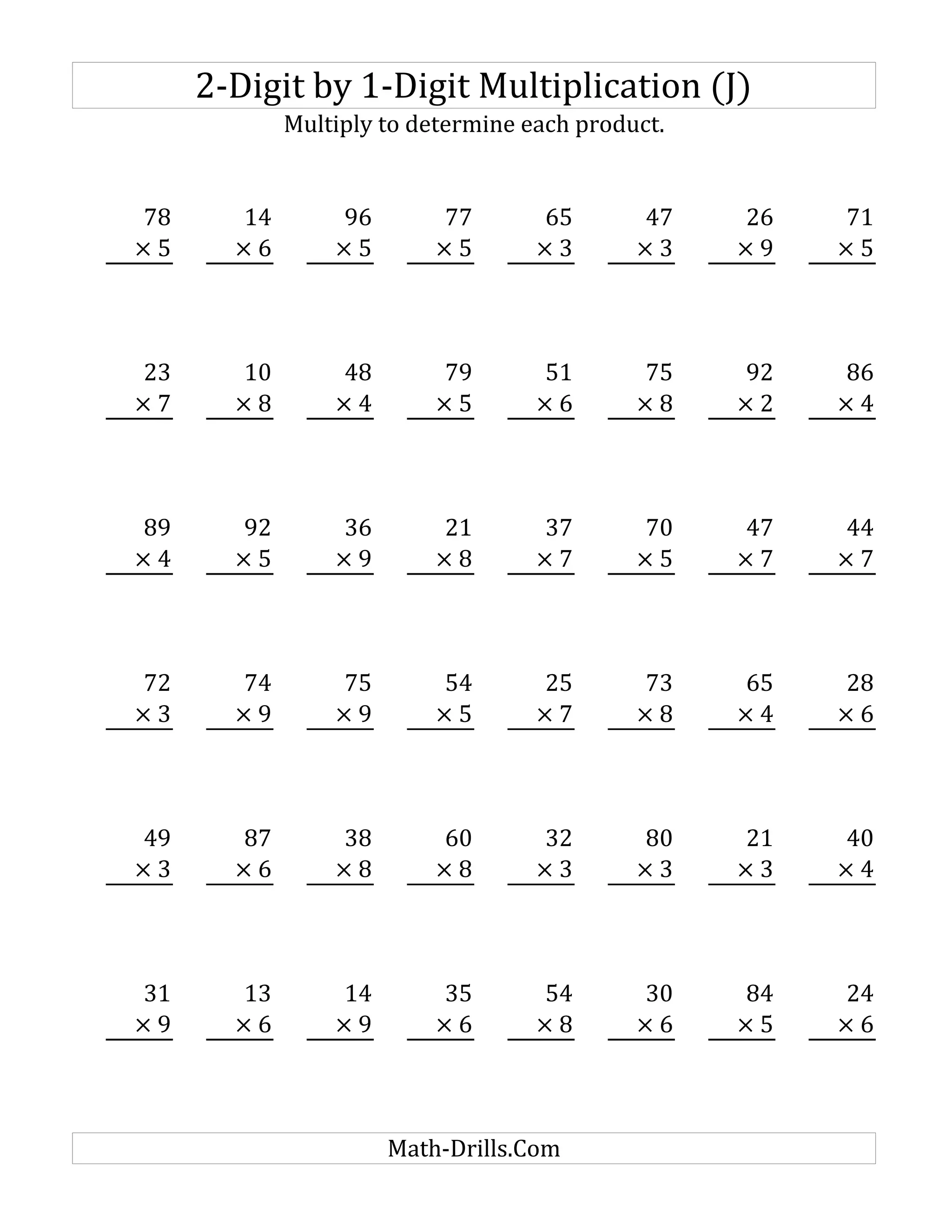 2-Digit by 1-Digit Multiplication (J)
Multiply to determine each product.
78 14 96 77 65 47 26 71
× 5 × 6 × 5 × 5 × 3 × 3 × 9 × 5
23 10 48 79 51 75 92 86
× 7 × 8 × 4 × 5 × 6 × 8 × 2 × 4
89 92 36 21 37 70 47 44
× 4 × 5 × 9 × 8 × 7 × 5 × 7 × 7
72 74 75 54 25 73 65 28
× 3 × 9 × 9 × 5 × 7 × 8 × 4 × 6
49 87 38 60 32 80 21 40
× 3 × 6 × 8 × 8 × 3 × 3 × 3 × 4
31 13 14 35 54 30 84 24
× 9 × 6 × 9 × 6 × 8 × 6 × 5 × 6
Math-Drills.Com
 
