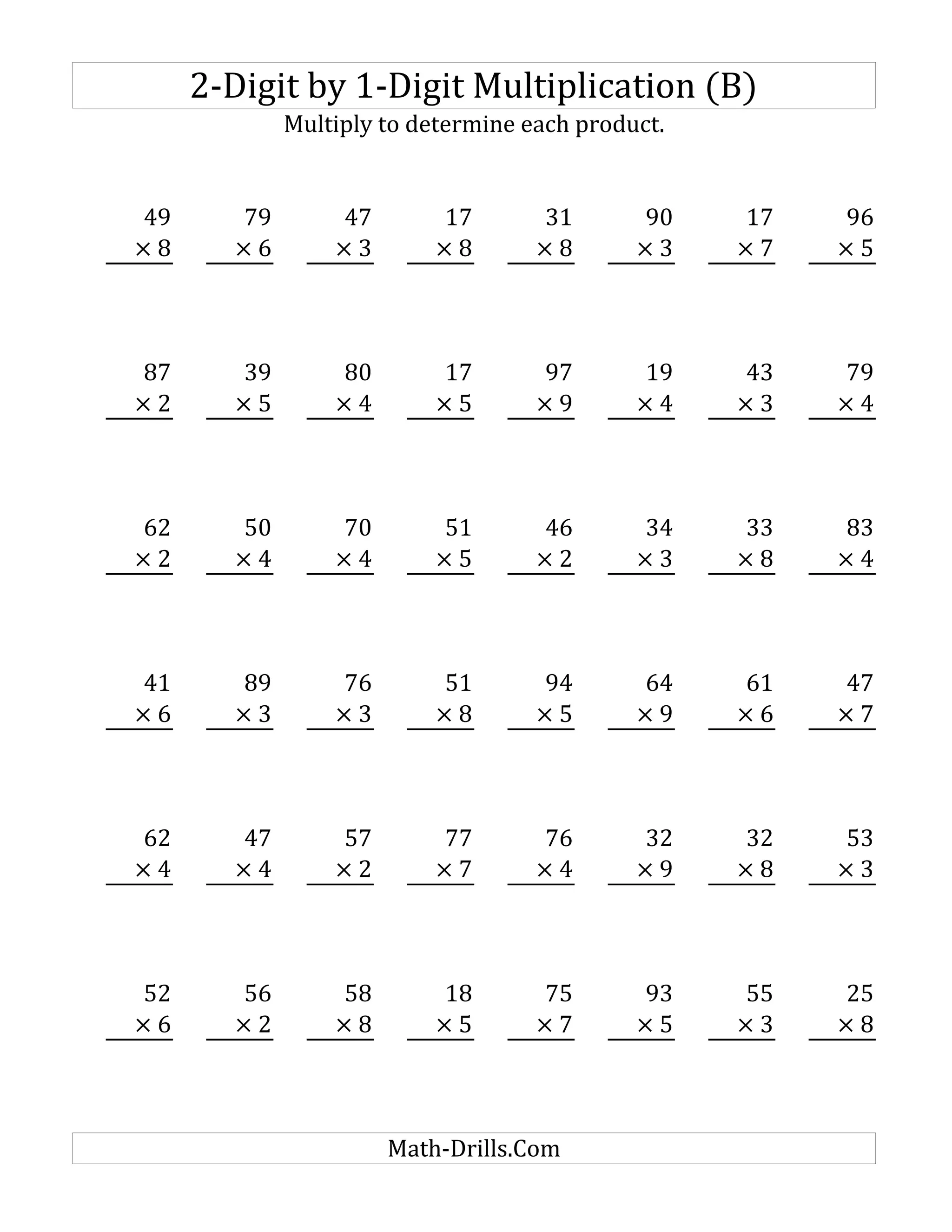 2-Digit by 1-Digit Multiplication (B)
Multiply to determine each product.
49 79 47 17 31 90 17 96
× 8 × 6 × 3 × 8 × 8 × 3 × 7 × 5
87 39 80 17 97 19 43 79
× 2 × 5 × 4 × 5 × 9 × 4 × 3 × 4
62 50 70 51 46 34 33 83
× 2 × 4 × 4 × 5 × 2 × 3 × 8 × 4
41 89 76 51 94 64 61 47
× 6 × 3 × 3 × 8 × 5 × 9 × 6 × 7
62 47 57 77 76 32 32 53
× 4 × 4 × 2 × 7 × 4 × 9 × 8 × 3
52 56 58 18 75 93 55 25
× 6 × 2 × 8 × 5 × 7 × 5 × 3 × 8
Math-Drills.Com
 