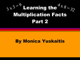 Learning the Multiplication Facts Part 2 By Monica Yuskaitis 3 x 3 = 9 4 x 8 = 32 