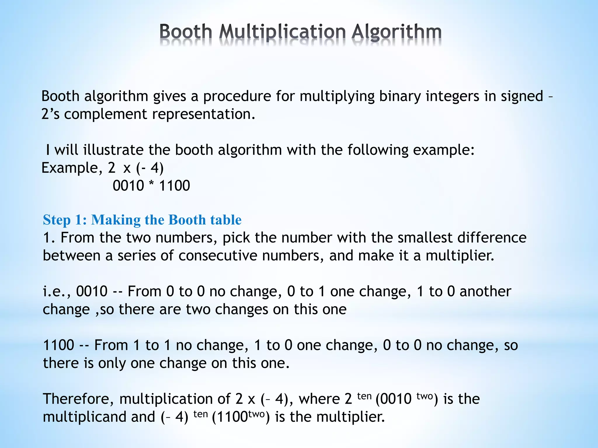 Booth algorithm gives a procedure for multiplying binary integers in signed –
2’s complement representation.
I will illustrate the booth algorithm with the following example:
Example, 2 x (- 4)
0010 * 1100
Step 1: Making the Booth table
1. From the two numbers, pick the number with the smallest difference
between a series of consecutive numbers, and make it a multiplier.
i.e., 0010 -- From 0 to 0 no change, 0 to 1 one change, 1 to 0 another
change ,so there are two changes on this one
1100 -- From 1 to 1 no change, 1 to 0 one change, 0 to 0 no change, so
there is only one change on this one.
Therefore, multiplication of 2 x (– 4), where 2 ten (0010 two) is the
multiplicand and (– 4) ten (1100two) is the multiplier.
 