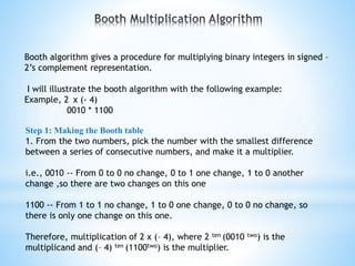 Booth algorithm gives a procedure for multiplying binary integers in signed –
2’s complement representation.
I will illustrate the booth algorithm with the following example:
Example, 2 x (- 4)
0010 * 1100
Step 1: Making the Booth table
1. From the two numbers, pick the number with the smallest difference
between a series of consecutive numbers, and make it a multiplier.
i.e., 0010 -- From 0 to 0 no change, 0 to 1 one change, 1 to 0 another
change ,so there are two changes on this one
1100 -- From 1 to 1 no change, 1 to 0 one change, 0 to 0 no change, so
there is only one change on this one.
Therefore, multiplication of 2 x (– 4), where 2 ten (0010 two) is the
multiplicand and (– 4) ten (1100two) is the multiplier.
 