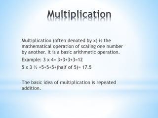 Multiplication (often denoted by x) is the
mathematical operation of scaling one number
by another. It is a basic arithmetic operation.
Example: 3 x 4= 3+3+3+3=12
5 x 3 ½ =5+5+5+(half of 5)= 17.5
The basic idea of multiplication is repeated
addition.
 