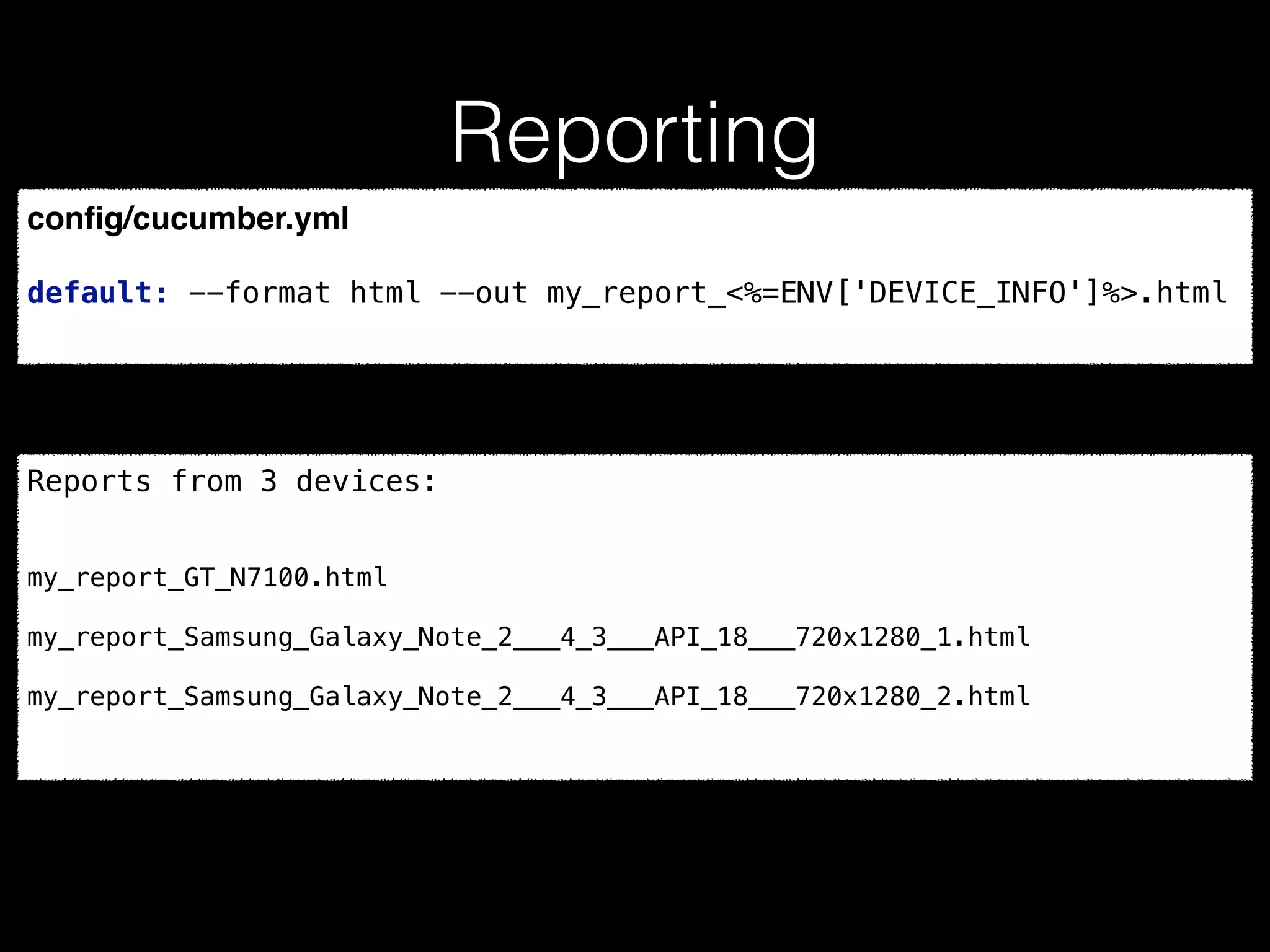 Reporting
conﬁg/cucumber.yml
default: --format html --out my_report_<%=ENV['DEVICE_INFO']%>.html
Reports from 3 devices:
my_report_GT_N7100.html
my_report_Samsung_Galaxy_Note_2___4_3___API_18___720x1280_1.html
my_report_Samsung_Galaxy_Note_2___4_3___API_18___720x1280_2.html
 