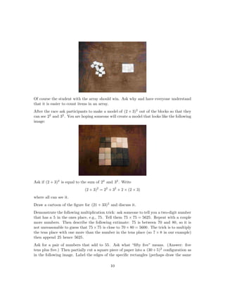 Of course the student with the array should win. Ask why and have everyone understand
that it is easier to count items in an array.
After the race ask participants to make a model of (2 + 3)2 out of the blocks so that they
can see 22 and 32 . You are hoping someone will create a model that looks like the following
image:
Ask if (2 + 3)2 is equal to the sum of 22 and 32 . Write
(2 + 3)2
= 22
+ 32
+ 2 × (2 × 3)
where all can see it.
Draw a cartoon of the ﬁgure for (21 + 33)2 and discuss it.
Demonstrate the following multiplication trick: ask someone to tell you a two-digit number
that has a 5 in the ones place, e.g., 75. Tell them 75 × 75 = 5625. Repeat with a couple
more numbers. Then describe the following extimate: 75 is between 70 and 80, so it is
not unreasonable to guess that 75 × 75 is close to 70 × 80 = 5600. The trick is to multiply
the tens place with one more than the number in the tens place (so 7 × 8 in our example)
then append 25 hence 5625.
Ask for a pair of numbers that add to 55. Ask what “ﬁfty ﬁve” means. (Answer: ﬁve
tens plus ﬁve.) Then partially cut a square piece of paper into a (30 + 5)2 conﬁguration as
in the following image. Label the edges of the speciﬁc rectangles (perhaps draw the same
10
 