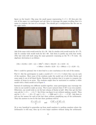 ﬁgure on the board.) Rip away the small square representing 5 × 5 = 25 then give the
rest of the paper to a participant and ask them to rearrange the paper recalling that it is
easier to compute the area of a rectangle. You should get a conﬁguration like the one on
the right below.
Ask if the same trick would work for 24×28. Ask if a similar trick would work for 45×75.
Ask if a similar trick would work for 62 × 68. Ask them to justify any trick that works.
(The last trick will work using the same geometric reasoning as the 75 × 75 trick. An
algebraic deriviation is as follows:
(10n + k)(10n + {10 − n}) = 100n2
+ 10nk + 10n(10 − k) + k(10 − k)
= 100nn + 10n10 + k(10 − k) = 100n(n + 1) + k(10 − k) .
Part 1 could be optional, but it does lead to a nice conclusion at the end of the session.
Part 2: Ask the participants to make a model of 1 + 2 + 3 + 4 where they can see each
of the numbers. Have some of the students make the model out of all white blocks and
some make it out of all black blocks. Remind the students that it is easier to compute the
number of items in an array. The students might then be motivated to combine a white
model with a black model as in Figure 8.
Instead of combining two diﬀerent models together, some participants may rearrange the
cubes in one model to make an array. The is more natural when CAT is an even number.
Otherwise, one would wish to cut the last column of blocks in half. After they get the ﬁrst
sum ask for 1+2+· · ·+6+7. See if they can ﬁgure it out without making a model. Then
ask for 1 + 2 + · · · + 16 + 17, and 1 + 2 + · · · + 1000 and 1 + 2 + · · · + CAT . Ask them to
tell you the answer for each of the last three without simplifying any of the arithematic.
Thus the answers to two fo the last three problems will be:
17 × (17 + 1)
2
and
CAT × (CAT + 1)
2
.
[It is very beneﬁcial to generalize up from small numbers to medium numbers where the
arithematic is still easy, then up to even larger numbers without doing the arithematic
11
 