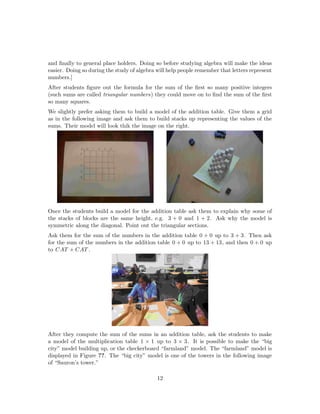and ﬁnally to general place holders. Doing so before studying algebra will make the ideas
easier. Doing so during the study of algebra will help people remember that letters represent
numbers.]
After students ﬁgure out the formula for the sum of the ﬁrst so many positive integers
(such sums are called triangular numbers) they could move on to ﬁnd the sum of the ﬁrst
so many squares.
We slightly prefer asking them to build a model of the addition table. Give them a grid
as in the following image and ask them to build stacks up representing the values of the
sums. Their model will look thik the image on the right.
Once the students build a model for the addition table ask them to explain why some of
the stacks of blocks are the same height, e.g. 3 + 0 and 1 + 2. Ask why the model is
symmetric along the diagonal. Point out the triangular sections.
Ask them for the sum of the numbers in the addition table 0 + 0 up to 3 + 3. Then ask
for the sum of the numbers in the addition table 0 + 0 up to 13 + 13, and then 0 + 0 up
to CAT + CAT .
After they compute the sum of the sums in an addition table, ask the students to make
a model of the multiplication table 1 × 1 up to 3 × 3. It is possible to make the “big
city” model building up, or the checkerboard “farmland” model. The “farmland” model is
displayed in Figure ??. The “big city” model is one of the towers in the following image
of “Sauron’s tower.”
12
 
