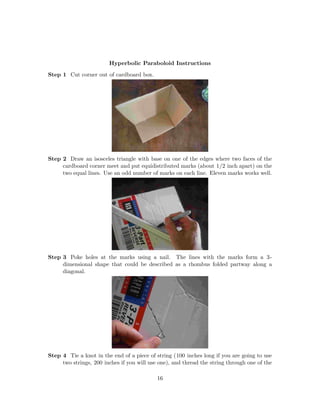 Hyperbolic Paraboloid Instructions
Step 1 Cut corner out of cardboard box.
Step 2 Draw an isosceles triangle with base on one of the edges where two faces of the
cardboard corner meet and put equidistributed marks (about 1/2 inch apart) on the
two equal lines. Use an odd number of marks on each line. Eleven marks works well.
Step 3 Poke holes at the marks using a nail. The lines with the marks form a 3-
dimensional shape that could be described as a rhombus folded partway along a
diagonal.
Step 4 Tie a knot in the end of a piece of string (100 inches long if you are going to use
two strings, 200 inches if you will use one), and thread the string through one of the
16
 