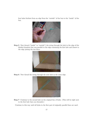 four holes furthest from an edge from the “outside” of the box to the “inside” of the
box.
Step 5 Now thread (“inside” to “outside”) the string through the hole in the edge of the
foleded rhombus that was parallel to the edge containing the ﬁrst hole and closest to
the edge joining the two faces.
Step 6 Now thread the string through the next hole in the same edge.
Step 7 Continue to the second hole on the original line of holes. (This will be right next
to the ﬁrst hole that you threaded.)
Continue in this way until all holes in the ﬁrst pari of originally parallel lines are used.
17
 