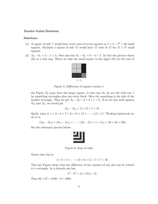 Teacher Guide/Solutions
Solutions:
(1) A square of side 7 would have seven rows of seven squares so 7 × 7 = 72 = 49 small
squares. Similarly a square of side 17 would have 17 rows of 17 for 17 × 17 small
squares.
(2) S2 − S1 = 4 − 1 = 3. One also has S3 − S2 = 9 − 4 = 5. In fact the picture shows
this in a nice way. When we take the small square in the upper left (in the case of
Figure 5: Diﬀerence of squares version 1
the Figure S2 away from the larger square, in this case S3 we are left with two 1
by something rectangles plus one extra block. Here the something is the side of the
smaller rectangle. Thus we get S3 − S2 = 2 × 2 + 1 = 5. If we do this with squares
S16 and S15 we would get
S16 − S15 = 2 × 15 + 1 = 31 .
Quick, what is 1 + 3 + 5 + 7 + 9 + 11 + 13 + · · · + (2 + 1)? Working backwards we
see it is
(S16 − S15) + (S15 − S14) + · · · + (S2 − S1) + 1 = S16 = 16 × 16 = 256.
See the schematic picture below:
Figure 6: Sum of odds
Notice that this is
1 + 3 + 5 + · · · + (2 × 6 + 1) = 7 × 7 = 49 .
This last Figure shows that the diﬀerence of two squares of any size can be related
to a rectangle. In a formula one has
a2
− b2
= (a + b)(a − b) .
Thus 93 × 87 = 8100 − 9 = 8991.
5
 