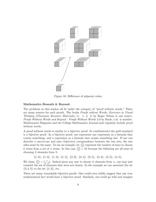 Figure 10: Diﬀerence of adjacent cubes
Mathematics Beneath & Beyond:
The problems in this session all ﬁt under the category of “proof without words.” There
are many sources for such proofs. The books Proofs without Words: Exercises in Visual
Thinking (Classroom Resource Materials) (v. 1, 2, 3) by Roger Nelson is one source.
Proofs Without Words and Beyond - Proofs Without Words 2.0 by Doyle, e.al. is another.
Mathematics Magazine and the College Mathematics Journal each regularly include proof
without words.
A proof without words is similar to a bijective proof. In combinatorics the gold standard
is a bijective proof. In a bijective proof, one represents one expression as a formula that
counts something, and a expression as a formula that counts something else. If one can
describe a one-to-one and onto (bijective) corespondence between the two sets, the two
sides must be the same. To see an example, let n
k represent the number of ways to choose
k items from a set of n items. In this case 5
2 = 10 because the following are all ways of
choosing 2 elements from 5:
{1, 2}, {1, 3}, {1, 4}, {1, 5}, {2, 3}, {2, 4}, {2, 5}, {3, 4}, {3, 5}, {4, 5}.
We claim n
k = n
n−k . Indeed given any way to choose k elements from n, one may just
considet the set of elements that were not chosen. In the example we can associate the set
{3, 4, 5} to the set {1, 2}, etc..
There are many remarkable bijective proofs. One could even wildly suggest that any true
mathematical fact would have a bijective proof. Similarly, one could go wild and imagine
8
 