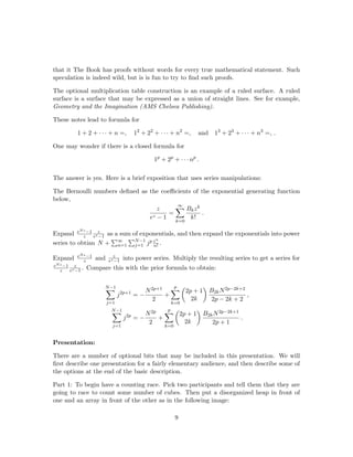 that it The Book has proofs without words for every true mathematical statement. Such
speculation is indeed wild, but is is fun to try to ﬁnd such proofs.
The optional multiplication table construction is an example of a ruled surface. A ruled
surface is a surface that may be expressed as a union of straight lines. See for example,
Geometry and the Imagination (AMS Chelsea Publishing).
These notes lead to forumla for
1 + 2 + · · · + n =, 12
+ 22
+ · · · + n2
=, and 13
+ 23
+ · · · + n3
=, .
One may wonder if there is a closed formula for
1p
+ 2p
+ · · · np
.
The answer is yes. Here is a brief exposition that uses series manipulations:
The Bernoulli numbers deﬁned as the coeﬃcients of the exponential generating function
below,
z
ez − 1
=
∞
k=0
Bkzk
k!
.
Expand eNz−1
z
z
ez−1 as a sum of exponentials, and then expand the exponentials into power
series to obtian N + ∞
n=1
N−1
j=1 jp zn
n! .
Expand eNz−1
z and z
ez−1 into power series. Multiply the resulting series to get a series for
eNz−1
z
z
ez−1 . Compare this with the prior formula to obtain:
N−1
j=1
j2p+1
= −
N2p+1
2
+
p
k=0
2p + 1
2k
B2kN2p−2k+2
2p − 2k + 2
,
N−1
j=1
j2p
= −
N2p
2
+
p
k=0
2p + 1
2k
B2kN2p−2k+1
2p + 1
.
Presentation:
There are a number of optional bits that may be included in this presentation. We will
ﬁrst describe one presentation for a fairly elementary audience, and then describe some of
the options at the end of the basic description.
Part 1: To begin have a counting race. Pick two participants and tell them that they are
going to race to count some number of cubes. Then put a disorganized heap in front of
one and an array in front of the other as in the following image:
9
 