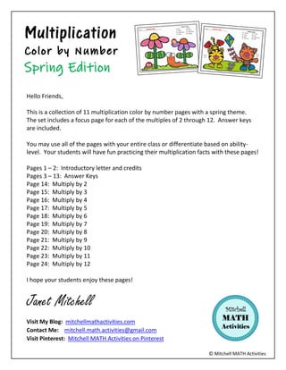 ? Mitchell MATH Activities
Multiplication
Hello Friends,
This is a collection of 11 multiplication color by number pages with a spring theme.
The set includes a focus page for each of the multiples of 2 through 12. Answer keys
are included.
You may use all of the pages with your entire class or differentiate based on ability-
level. Your students will have fun practicing their multiplication facts with these pages!
Pages 1 C 2: Introductory letter and credits
Pages 3 C 13: Answer Keys
Page 14: Multiply by 2
Page 15: Multiply by 3
Page 16: Multiply by 4
Page 17: Multiply by 5
Page 18: Multiply by 6
Page 19: Multiply by 7
Page 20: Multiply by 8
Page 21: Multiply by 9
Page 22: Multiply by 10
Page 23: Multiply by 11
Page 24: Multiply by 12
I hope your students enjoy these pages!
Janet Mitchell
Visit My Blog: mitchellmathactivities.com
Contact Me: mitchell.math.activities@gmail.com
Visit Pinterest: Mitchell MATH Activities on Pinterest
 